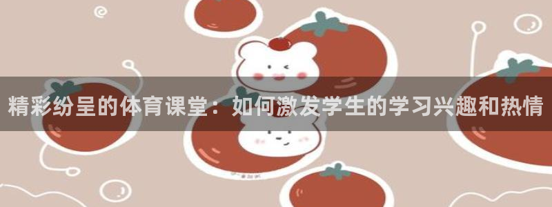 尊龙官网下载平台APP：精彩纷呈的体育课堂：如何激发学生的学